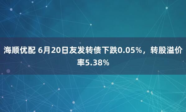 海顺优配 6月20日友发转债下跌0.05%，转股溢价率5.38%