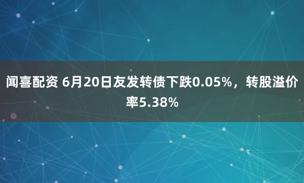 闻喜配资 6月20日友发转债下跌0.05%，转股溢价率5.38%