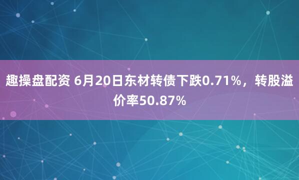 趣操盘配资 6月20日东材转债下跌0.71%，转股溢价率50.87%