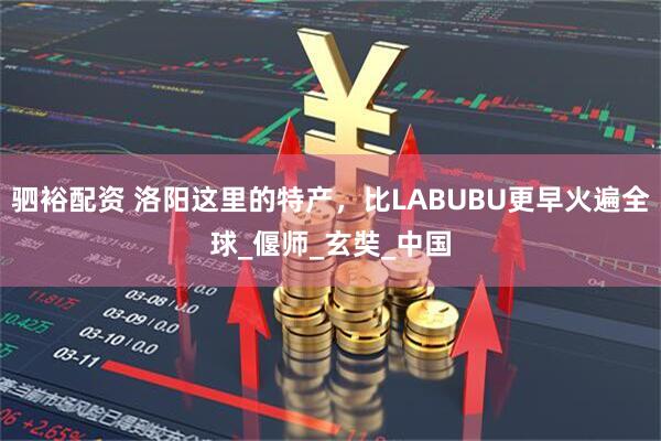 驷裕配资 洛阳这里的特产，比LABUBU更早火遍全球_偃师_玄奘_中国