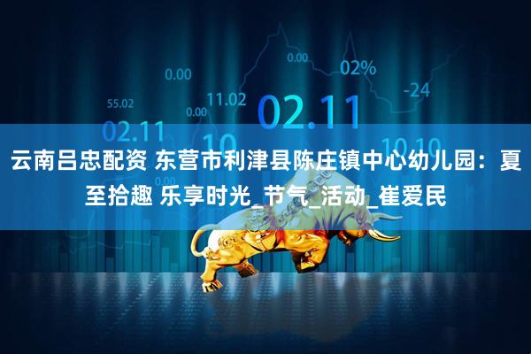 云南吕忠配资 东营市利津县陈庄镇中心幼儿园：夏至拾趣 乐享时光_节气_活动_崔爱民
