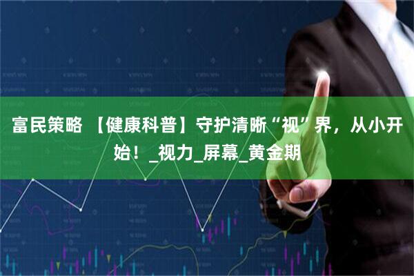 富民策略 【健康科普】守护清晰“视”界，从小开始！_视力_屏幕_黄金期