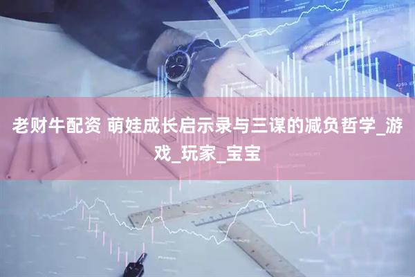 老财牛配资 萌娃成长启示录与三谋的减负哲学_游戏_玩家_宝宝