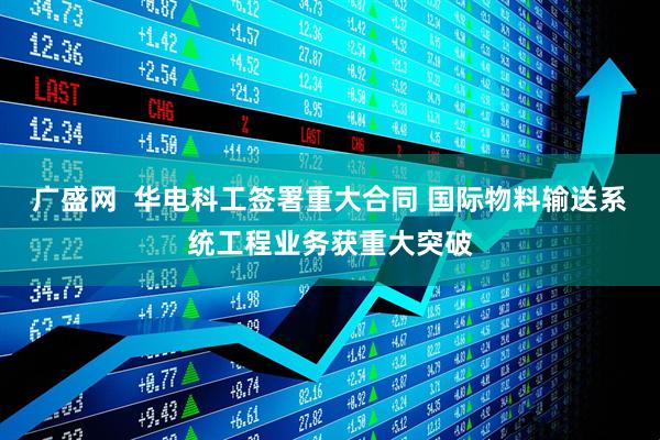 广盛网  华电科工签署重大合同 国际物料输送系统工程业务获重大突破