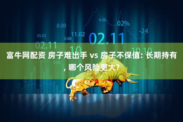 富牛网配资 房子难出手 vs 房子不保值: 长期持有, 哪个风险更大?