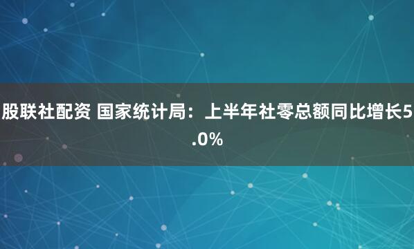 股联社配资 国家统计局：上半年社零总额同比增长5.0%