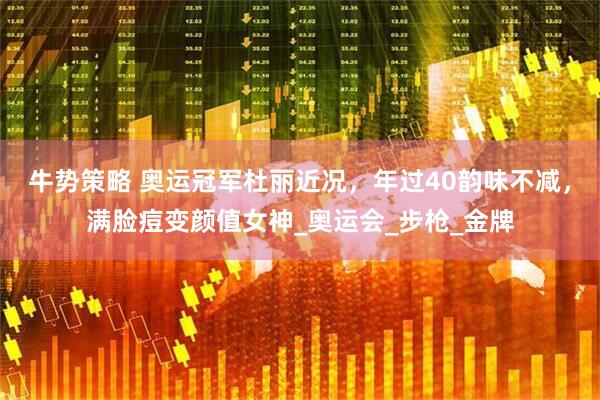牛势策略 奥运冠军杜丽近况，年过40韵味不减，满脸痘变颜值女神_奥运会_步枪_金牌