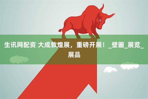 生讯网配资 大成敦煌展，重磅开展！_壁画_展览_展品