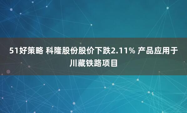 51好策略 科隆股份股价下跌2.11% 产品应用于川藏铁路项目