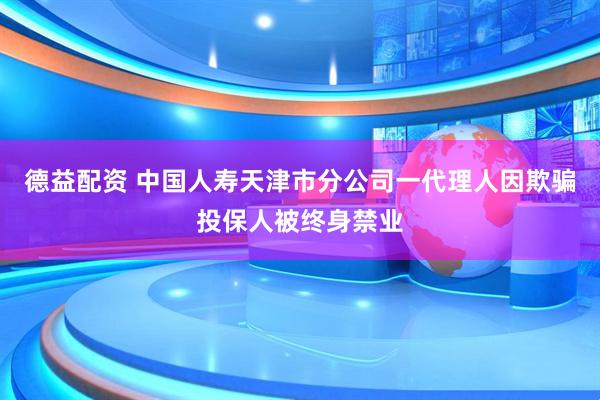 德益配资 中国人寿天津市分公司一代理人因欺骗投保人被终身禁业