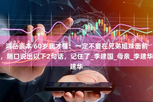 鸿岳资本 60岁我才懂：一定不要在兄弟姐妹面前，随口说出以下2句话，记住了_李建国_母亲_李建华