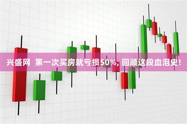 兴盛网  第一次买房就亏损50%, 回顾这段血泪史!