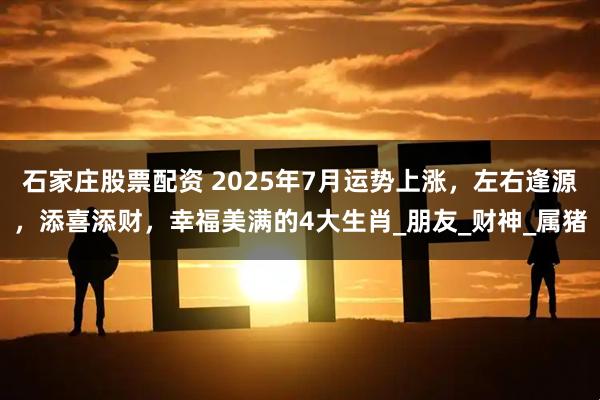 石家庄股票配资 2025年7月运势上涨，左右逢源，添喜添财，幸福美满的4大生肖_朋友_财神_属猪