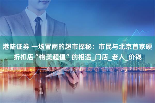 港陆证券 一场冒雨的超市探秘:市民与北京首家硬折扣店“物美超值”的相遇_门店_老人_价钱