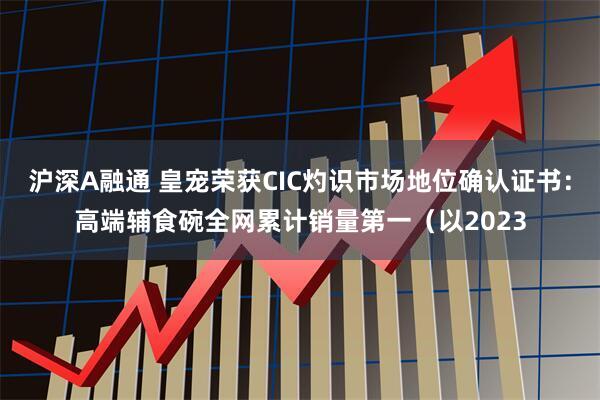 沪深A融通 皇宠荣获CIC灼识市场地位确认证书：高端辅食碗全网累计销量第一（以2023