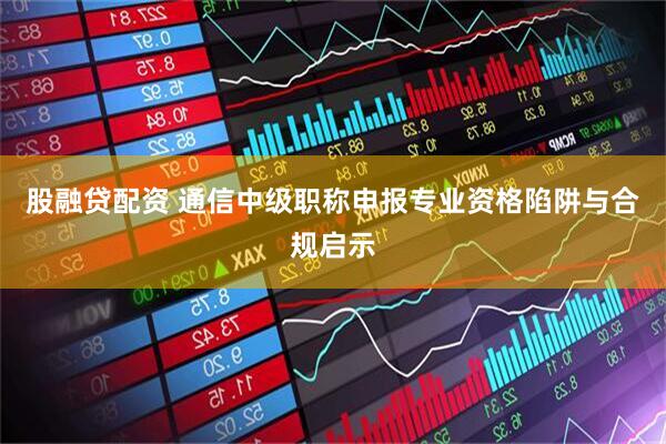 股融贷配资 通信中级职称申报专业资格陷阱与合规启示