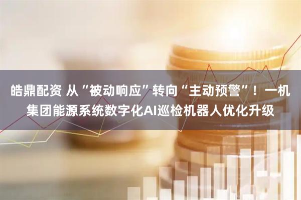皓鼎配资 从“被动响应”转向“主动预警”!一机集团能源系统数字化AI巡检机器人优化升级