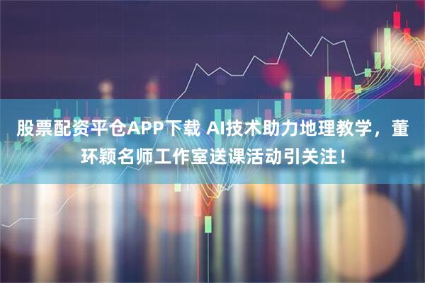 股票配资平仓APP下载 AI技术助力地理教学,董环颖名师工作室送课活动引关注!