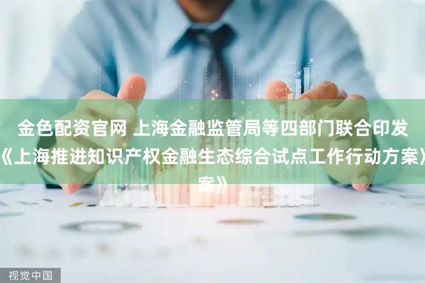 金色配资官网 上海金融监管局等四部门联合印发《上海推进知识产权金融生态综合试点工作行动方案》