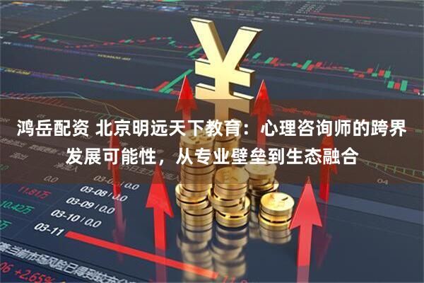 鸿岳配资 北京明远天下教育：心理咨询师的跨界发展可能性，从专业壁垒到生态融合