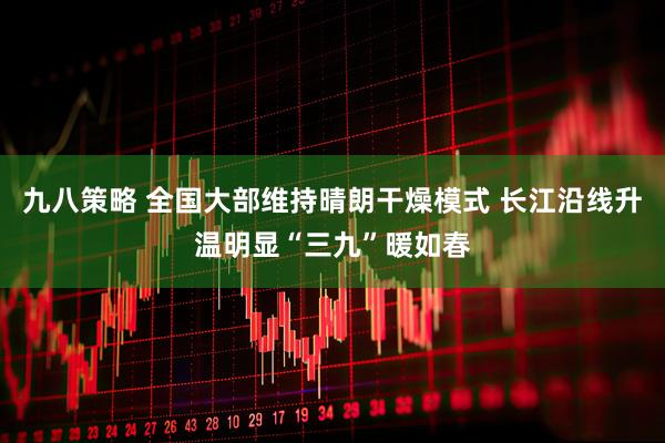 九八策略 全国大部维持晴朗干燥模式 长江沿线升温明显“三九”暖如春